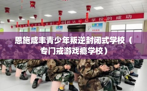 恩施咸丰青少年叛逆封闭式学校（专门戒游戏瘾学校）