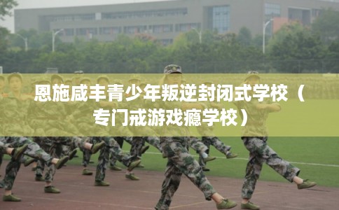 恩施咸丰青少年叛逆封闭式学校（专门戒游戏瘾学校）