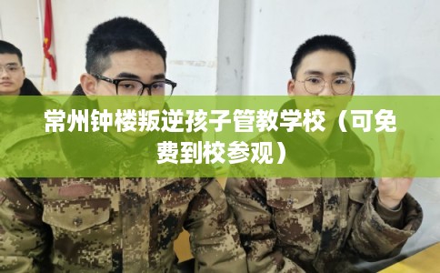 常州钟楼叛逆孩子管教学校（可免费到校参观）