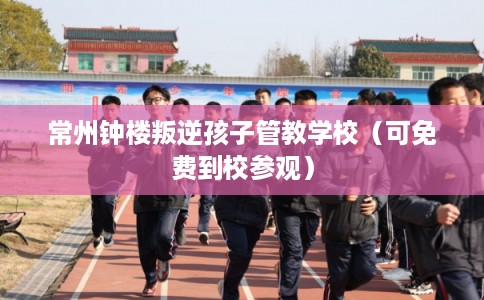 常州钟楼叛逆孩子管教学校（可免费到校参观）