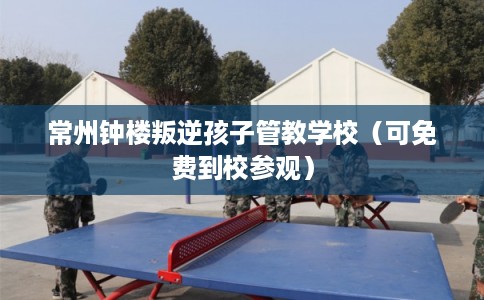 常州钟楼叛逆孩子管教学校（可免费到校参观）