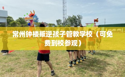 常州钟楼叛逆孩子管教学校（可免费到校参观）