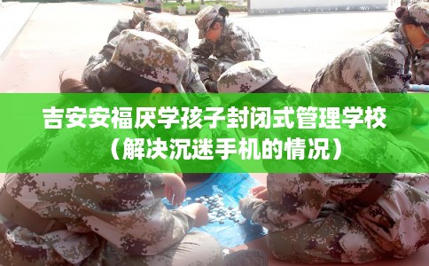 吉安安福厌学孩子封闭式管理学校（解决沉迷手机的情况）