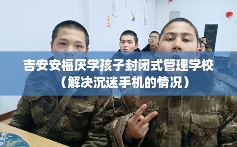 吉安安福厌学孩子封闭式管理学校（解决沉迷手机的情况）