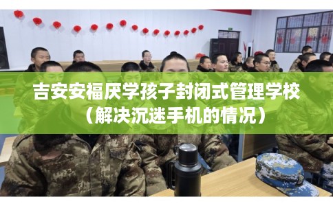 吉安安福厌学孩子封闭式管理学校（解决沉迷手机的情况）