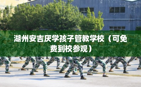湖州安吉厌学孩子管教学校（可免费到校参观）