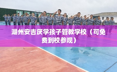 湖州安吉厌学孩子管教学校（可免费到校参观）