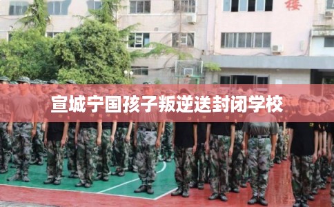 宣城宁国孩子叛逆送封闭学校
