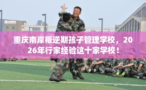 重庆南岸叛逆期孩子管理学校，2026年行家经验这十家学校！