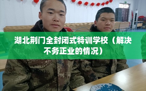 湖北荆门全封闭式特训学校（解决不务正业的情况）