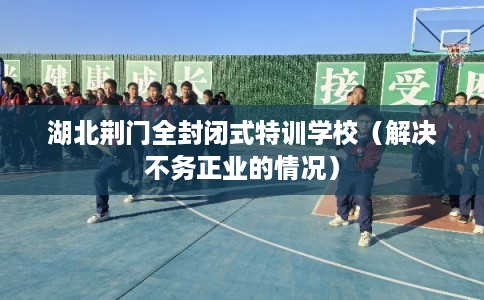 湖北荆门全封闭式特训学校（解决不务正业的情况）