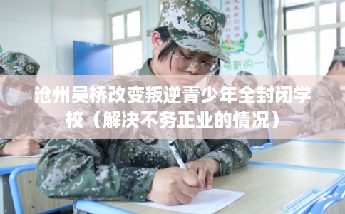 沧州吴桥改变叛逆青少年全封闭学校（解决不务正业的情况）