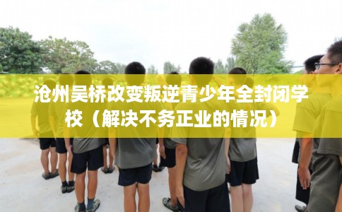 沧州吴桥改变叛逆青少年全封闭学校（解决不务正业的情况）