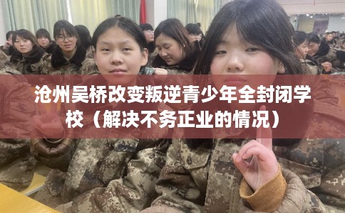 沧州吴桥改变叛逆青少年全封闭学校（解决不务正业的情况）