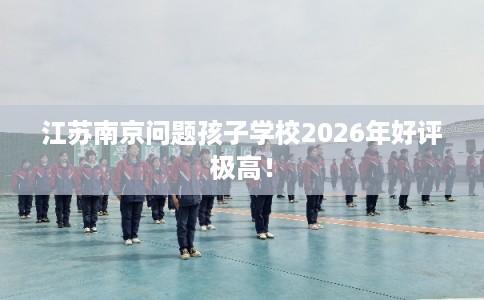 江苏南京问题孩子学校2026年好评极高! 江苏南京问题孩子学校2026年好评极高!