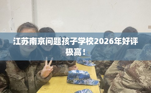 江苏南京问题孩子学校2026年好评极高! 江苏南京问题孩子学校2026年好评极高!