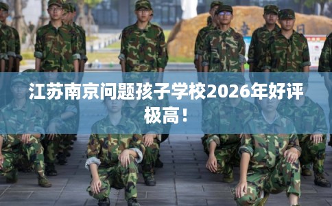 江苏南京问题孩子学校2026年好评极高！