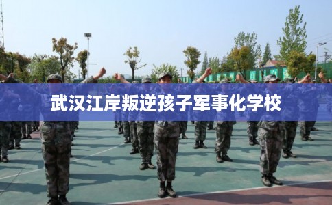 武汉江岸叛逆孩子军事化学校 武汉江岸叛逆孩子军事化学校