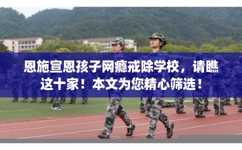 恩施宣恩孩子网瘾戒除学校，请瞧这十家！本文为您精心筛选！