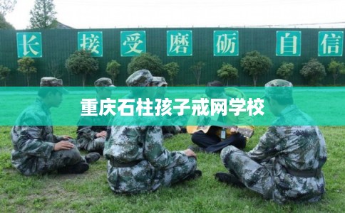 重庆石柱孩子戒网学校