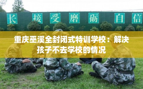 重庆巫溪全封闭式特训学校:解决孩子不去学校的情况 重庆巫溪全封闭式特训学校:解决孩子不去学校的情况