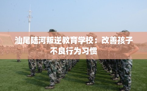 汕尾陆河叛逆教育学校:改善孩子不良行为习惯 汕尾陆河叛逆教育学校:改善孩子不良行为习惯