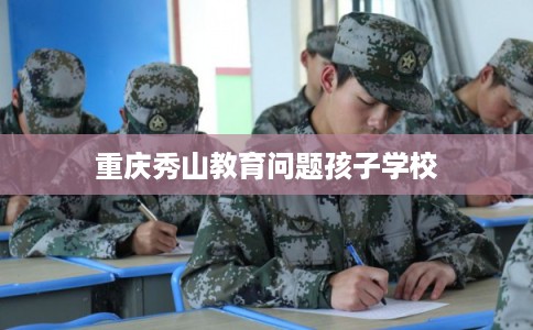 重庆秀山教育问题孩子学校 重庆秀山教育问题孩子学校