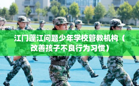 江门蓬江问题少年学校管教机构(改善孩子不良行为习惯) 江门蓬江问题少年学校管教机构(改善孩子不良行为习惯)