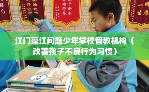 江门蓬江问题少年学校管教机构（改善孩子不良行为习惯）