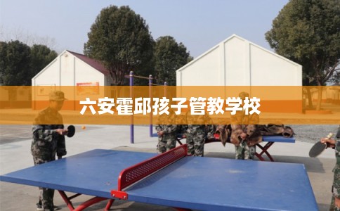 六安霍邱孩子管教学校 六安霍邱孩子管教学校