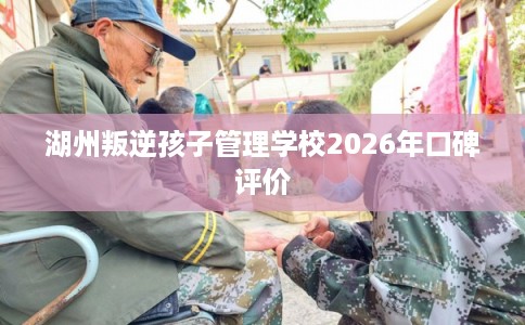 湖州叛逆孩子管理学校2026年口碑评价 湖州叛逆孩子管理学校2026年口碑评价
