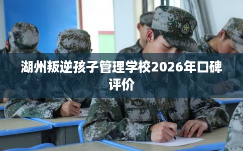 湖州叛逆孩子管理学校2026年口碑评价