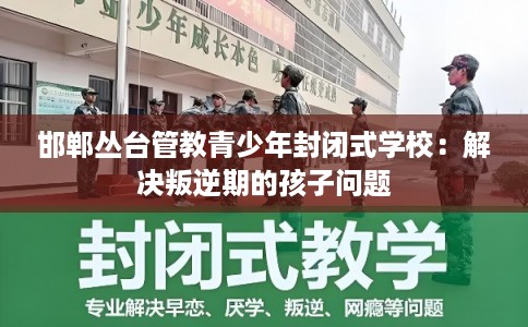 邯郸丛台管教青少年封闭式学校：解决叛逆期的孩子问题