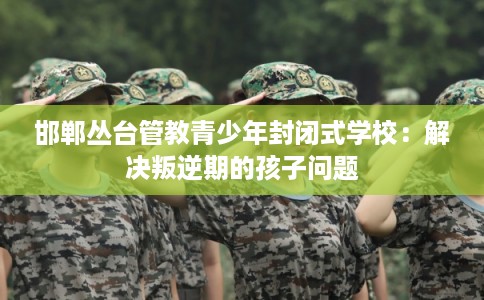 邯郸丛台管教青少年封闭式学校：解决叛逆期的孩子问题