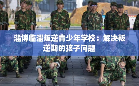 淄博临淄叛逆青少年学校：解决叛逆期的孩子问题
