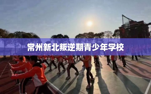 常州新北叛逆期青少年学校