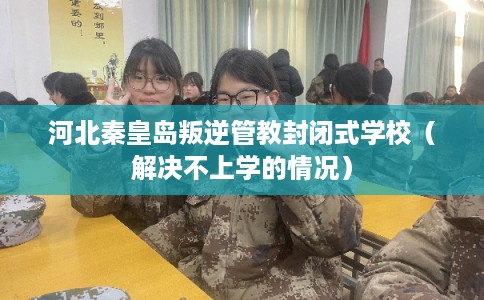 河北秦皇岛叛逆管教封闭式学校（解决不上学的情况）