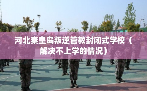 河北秦皇岛叛逆管教封闭式学校（解决不上学的情况）