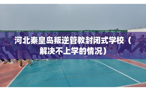 河北秦皇岛叛逆管教封闭式学校（解决不上学的情况）