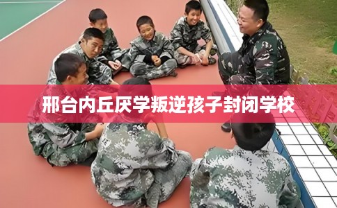 邢台内丘厌学叛逆孩子封闭学校