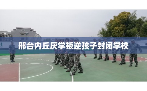 邢台内丘厌学叛逆孩子封闭学校