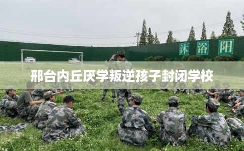 邢台内丘厌学叛逆孩子封闭学校