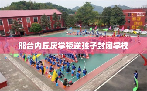 邢台内丘厌学叛逆孩子封闭学校