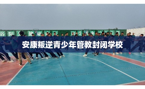 安康叛逆青少年管教封闭学校 安康叛逆青少年管教封闭学校