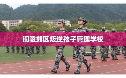 铜陵郊区叛逆孩子管理学校