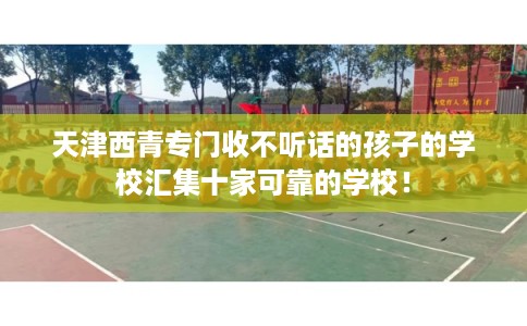 天津西青专门收不听话的孩子的学校汇集十家可靠的学校！