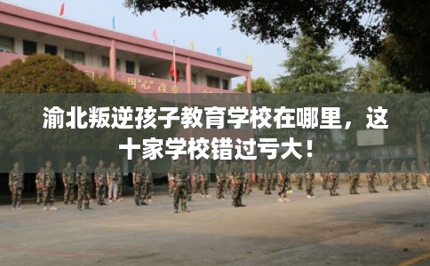 渝北叛逆孩子教育学校在哪里,这十家学校错过亏大! 渝北叛逆孩子教育学校在哪里,这十家学校错过亏大!