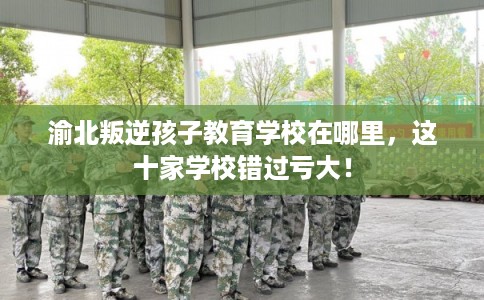 渝北叛逆孩子教育学校在哪里,这十家学校错过亏大! 渝北叛逆孩子教育学校在哪里,这十家学校错过亏大!