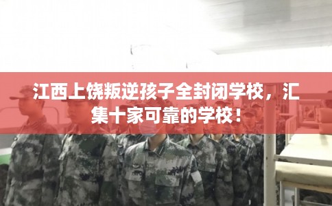 江西上饶叛逆孩子全封闭学校，汇集十家可靠的学校！