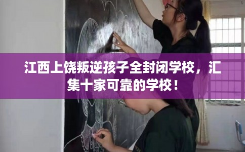 江西上饶叛逆孩子全封闭学校，汇集十家可靠的学校！